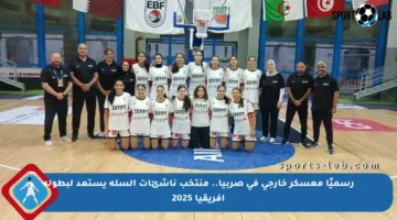 رسميًا معسكر خارجي في صربيا.. منتخب ناشئات السلة يستعد لبطولة إفريقيا 2025